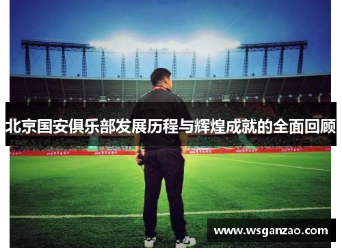 北京国安俱乐部发展历程与辉煌成就的全面回顾